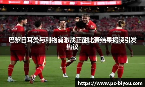 巴黎日耳曼与利物浦激战正酣比赛结果揭晓引发热议